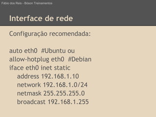 Interface de rede
Configuração recomendada:
auto eth0 #Ubuntu ou
allow-hotplug eth0 #Debian
iface eth0 inet static
address 192.168.1.10
network 192.168.1.0/24
netmask 255.255.255.0
broadcast 192.168.1.255
Fábio dos Reis - Bóson Treinamentos
 