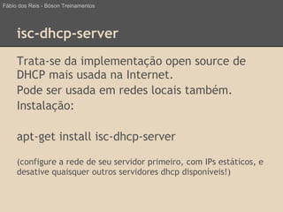 isc-dhcp-server
Trata-se da implementação open source de
DHCP mais usada na Internet.
Pode ser usada em redes locais também.
Instalação:
apt-get install isc-dhcp-server
(configure a rede de seu servidor primeiro, com IPs estáticos, e
desative quaisquer outros servidores dhcp disponíveis!)
Fábio dos Reis - Bóson Treinamentos
 