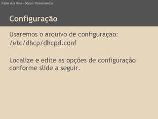 Configuração
Usaremos o arquivo de configuração:
/etc/dhcp/dhcpd.conf
Localize e edite as opções de configuração
conforme slide a seguir.
Fábio dos Reis - Bóson Treinamentos
 
