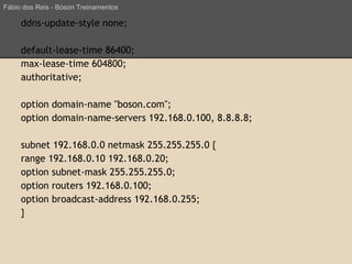 ddns-update-style none;
default-lease-time 86400;
max-lease-time 604800;
authoritative;
option domain-name "boson.com";
option domain-name-servers 192.168.0.100, 8.8.8.8;
subnet 192.168.0.0 netmask 255.255.255.0 {
range 192.168.0.10 192.168.0.20;
option subnet-mask 255.255.255.0;
option routers 192.168.0.100;
option broadcast-address 192.168.0.255;
}
Fábio dos Reis - Bóson Treinamentos
 