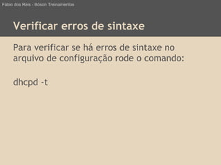 Verificar erros de sintaxe
Para verificar se há erros de sintaxe no
arquivo de configuração rode o comando:
dhcpd -t
Fábio dos Reis - Bóson Treinamentos
 
