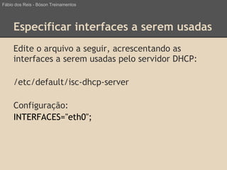Especificar interfaces a serem usadas
Edite o arquivo a seguir, acrescentando as
interfaces a serem usadas pelo servidor DHCP:
/etc/default/isc-dhcp-server
Configuração:
INTERFACES="eth0";
Fábio dos Reis - Bóson Treinamentos
 