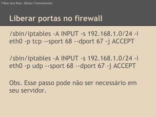 Liberar portas no firewall
/sbin/iptables -A INPUT -s 192.168.1.0/24 -i
eth0 -p tcp --sport 68 --dport 67 -j ACCEPT
/sbin/iptables -A INPUT -s 192.168.1.0/24 -i
eth0 -p udp --sport 68 --dport 67 -j ACCEPT
Obs. Esse passo pode não ser necessário em
seu servidor.
Fábio dos Reis - Bóson Treinamentos
 