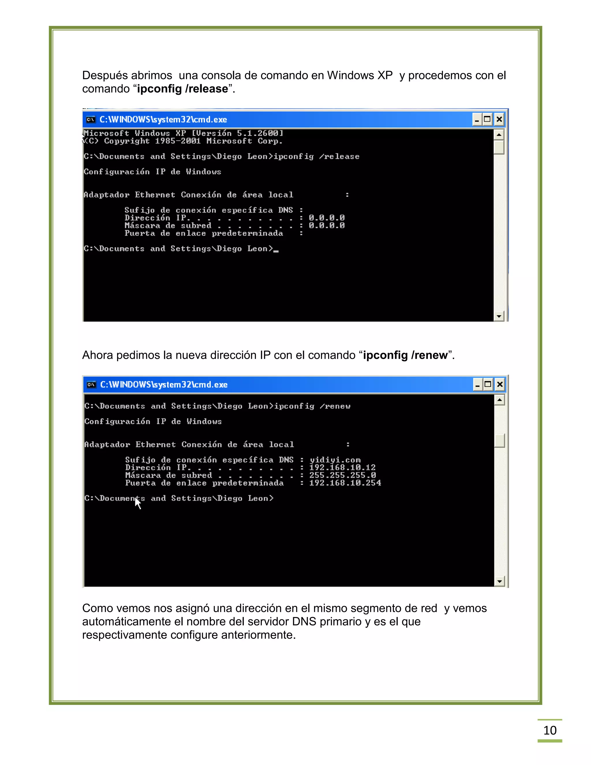 Después abrimos una consola de comando en Windows XP y procedemos con el
comando “ipconfig /release”.

Ahora pedimos la nueva dirección IP con el comando “ipconfig /renew”.

Como vemos nos asignó una dirección en el mismo segmento de red y vemos
automáticamente el nombre del servidor DNS primario y es el que
respectivamente configure anteriormente.

10

 