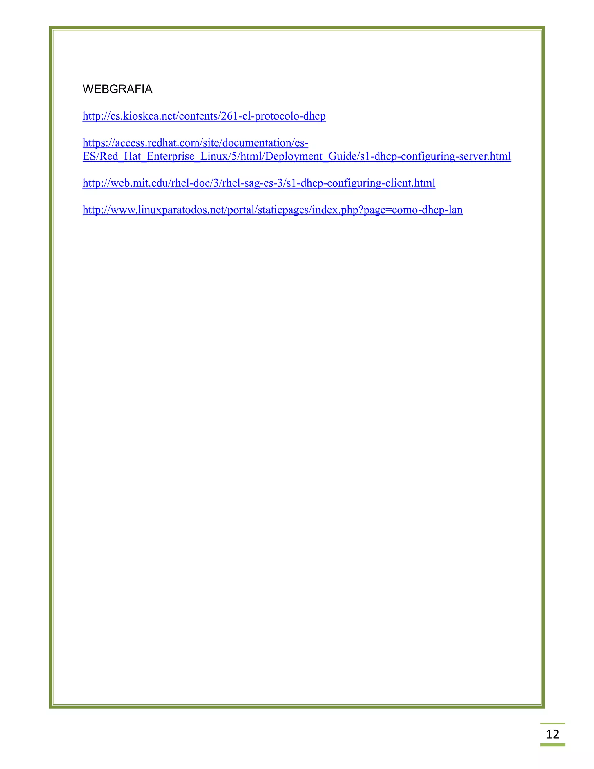 WEBGRAFIA
http://es.kioskea.net/contents/261-el-protocolo-dhcp
https://access.redhat.com/site/documentation/esES/Red_Hat_Enterprise_Linux/5/html/Deployment_Guide/s1-dhcp-configuring-server.html
http://web.mit.edu/rhel-doc/3/rhel-sag-es-3/s1-dhcp-configuring-client.html
http://www.linuxparatodos.net/portal/staticpages/index.php?page=como-dhcp-lan

12

 