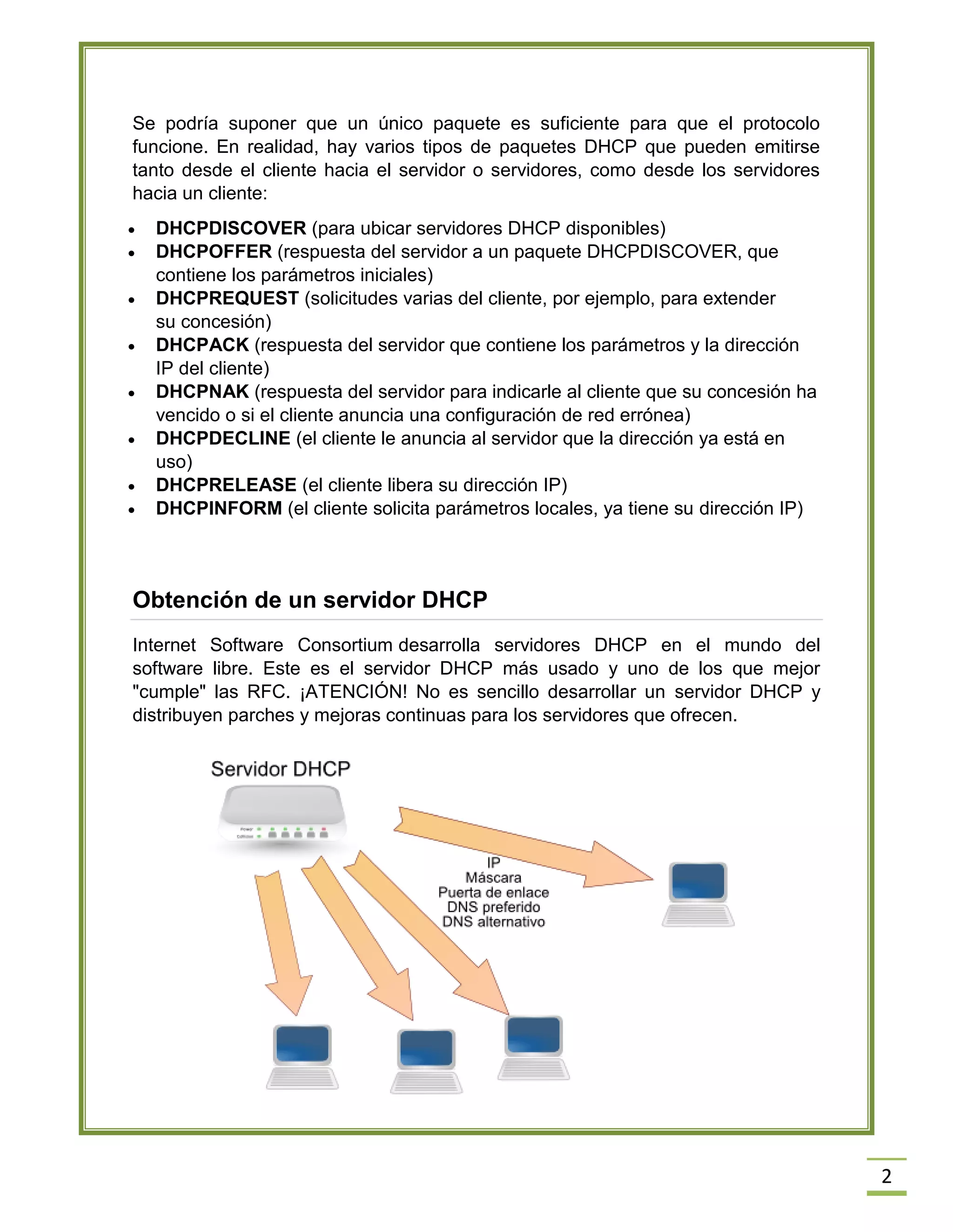 Se podría suponer que un único paquete es suficiente para que el protocolo
funcione. En realidad, hay varios tipos de paquetes DHCP que pueden emitirse
tanto desde el cliente hacia el servidor o servidores, como desde los servidores
hacia un cliente:









DHCPDISCOVER (para ubicar servidores DHCP disponibles)
DHCPOFFER (respuesta del servidor a un paquete DHCPDISCOVER, que
contiene los parámetros iniciales)
DHCPREQUEST (solicitudes varias del cliente, por ejemplo, para extender
su concesión)
DHCPACK (respuesta del servidor que contiene los parámetros y la dirección
IP del cliente)
DHCPNAK (respuesta del servidor para indicarle al cliente que su concesión ha
vencido o si el cliente anuncia una configuración de red errónea)
DHCPDECLINE (el cliente le anuncia al servidor que la dirección ya está en
uso)
DHCPRELEASE (el cliente libera su dirección IP)
DHCPINFORM (el cliente solicita parámetros locales, ya tiene su dirección IP)

Obtención de un servidor DHCP
Internet Software Consortium desarrolla servidores DHCP en el mundo del
software libre. Este es el servidor DHCP más usado y uno de los que mejor
"cumple" las RFC. ¡ATENCIÓN! No es sencillo desarrollar un servidor DHCP y
distribuyen parches y mejoras continuas para los servidores que ofrecen.

2

 