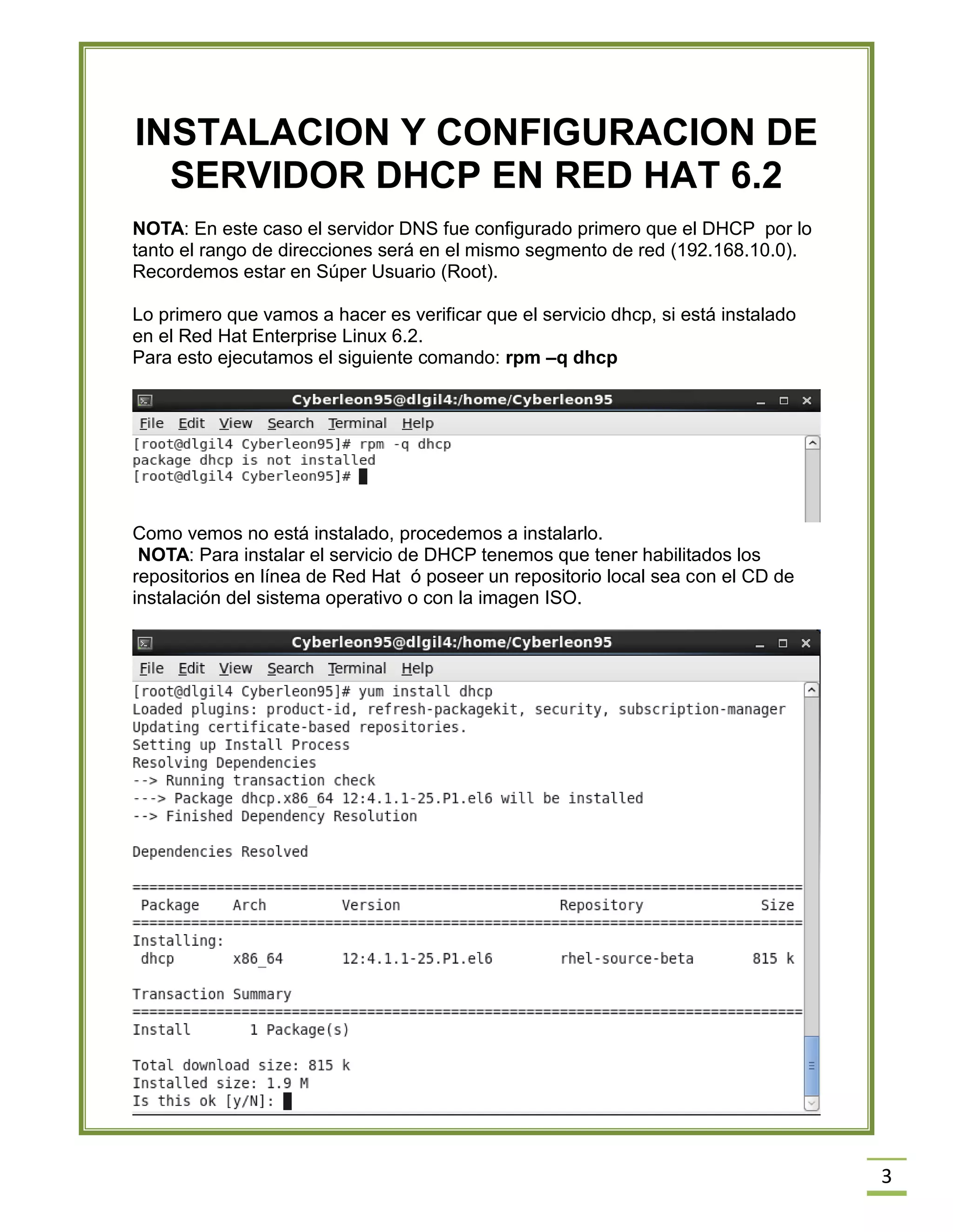 INSTALACION Y CONFIGURACION DE
SERVIDOR DHCP EN RED HAT 6.2
NOTA: En este caso el servidor DNS fue configurado primero que el DHCP por lo
tanto el rango de direcciones será en el mismo segmento de red (192.168.10.0).
Recordemos estar en Súper Usuario (Root).
Lo primero que vamos a hacer es verificar que el servicio dhcp, si está instalado
en el Red Hat Enterprise Linux 6.2.
Para esto ejecutamos el siguiente comando: rpm –q dhcp

Como vemos no está instalado, procedemos a instalarlo.
NOTA: Para instalar el servicio de DHCP tenemos que tener habilitados los
repositorios en línea de Red Hat ó poseer un repositorio local sea con el CD de
instalación del sistema operativo o con la imagen ISO.

3

 