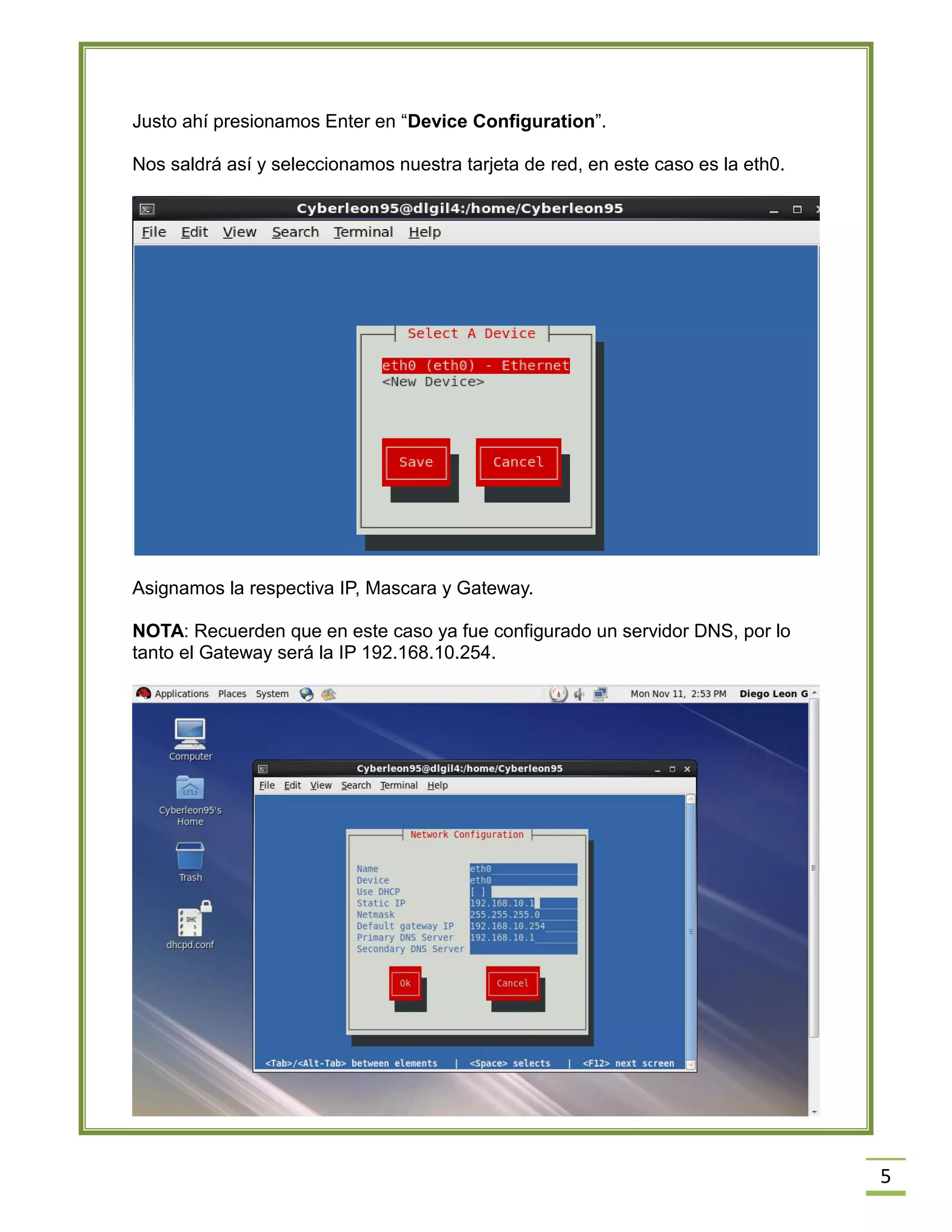 Justo ahí presionamos Enter en “Device Configuration”.
Nos saldrá así y seleccionamos nuestra tarjeta de red, en este caso es la eth0.

Asignamos la respectiva IP, Mascara y Gateway.
NOTA: Recuerden que en este caso ya fue configurado un servidor DNS, por lo
tanto el Gateway será la IP 192.168.10.254.

5

 