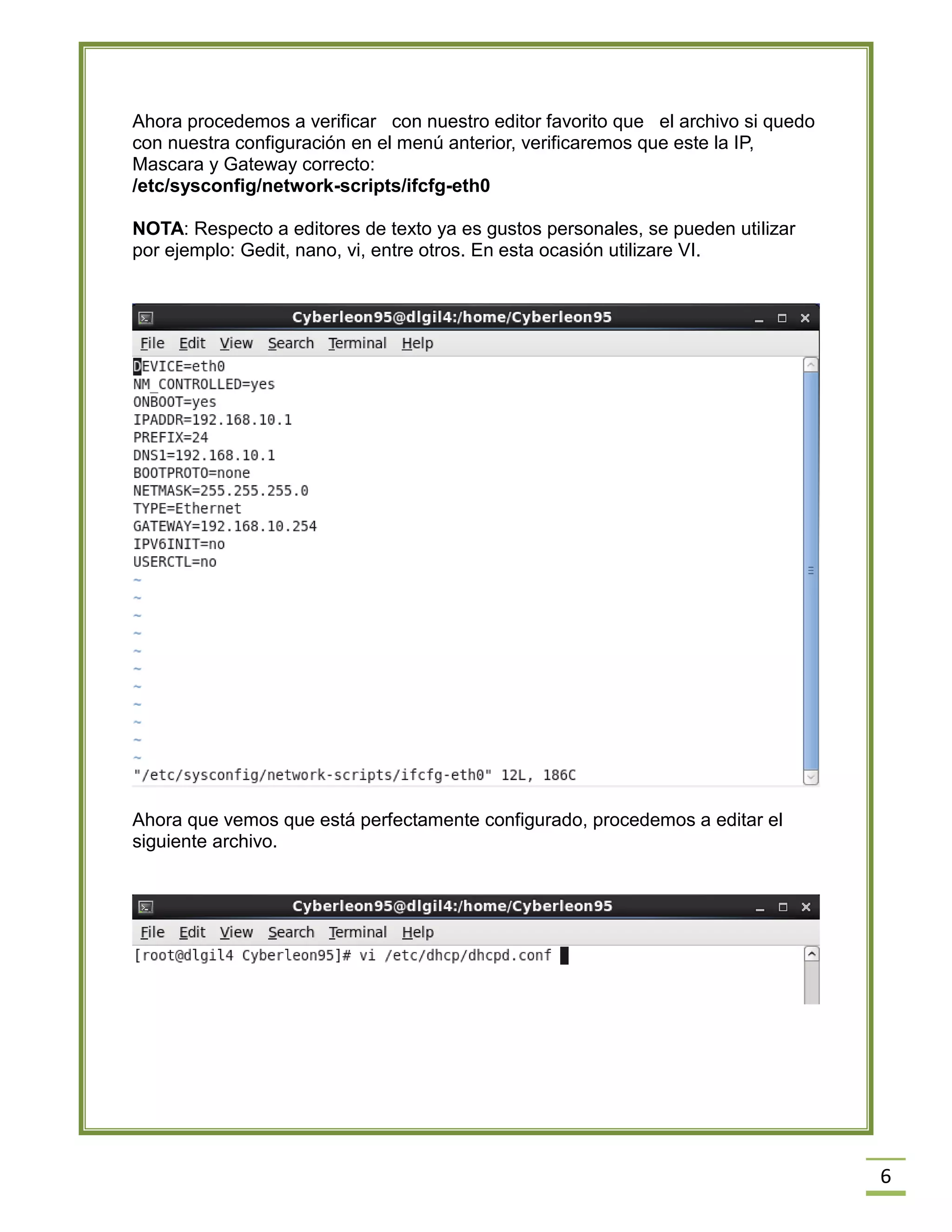 Ahora procedemos a verificar con nuestro editor favorito que el archivo si quedo
con nuestra configuración en el menú anterior, verificaremos que este la IP,
Mascara y Gateway correcto:
/etc/sysconfig/network-scripts/ifcfg-eth0
NOTA: Respecto a editores de texto ya es gustos personales, se pueden utilizar
por ejemplo: Gedit, nano, vi, entre otros. En esta ocasión utilizare VI.

Ahora que vemos que está perfectamente configurado, procedemos a editar el
siguiente archivo.

6

 
