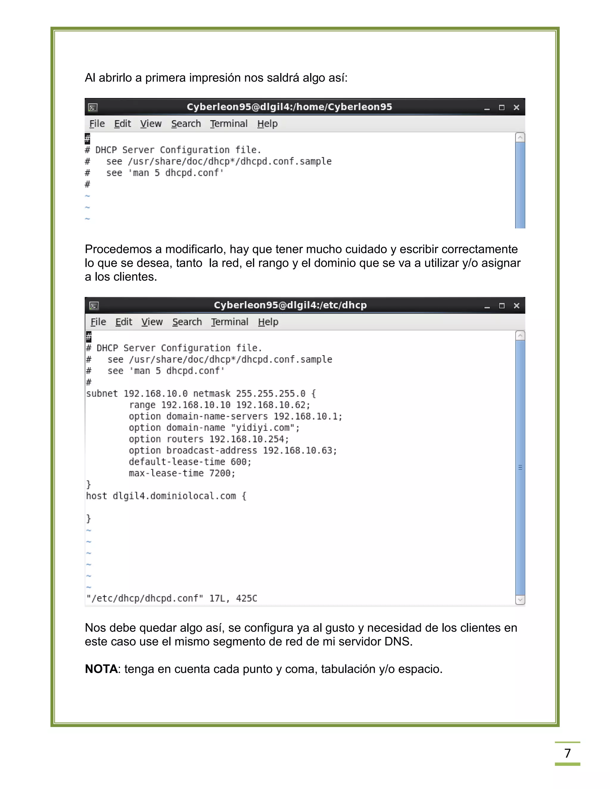 Al abrirlo a primera impresión nos saldrá algo así:

Procedemos a modificarlo, hay que tener mucho cuidado y escribir correctamente
lo que se desea, tanto la red, el rango y el dominio que se va a utilizar y/o asignar
a los clientes.

Nos debe quedar algo así, se configura ya al gusto y necesidad de los clientes en
este caso use el mismo segmento de red de mi servidor DNS.
NOTA: tenga en cuenta cada punto y coma, tabulación y/o espacio.

7

 