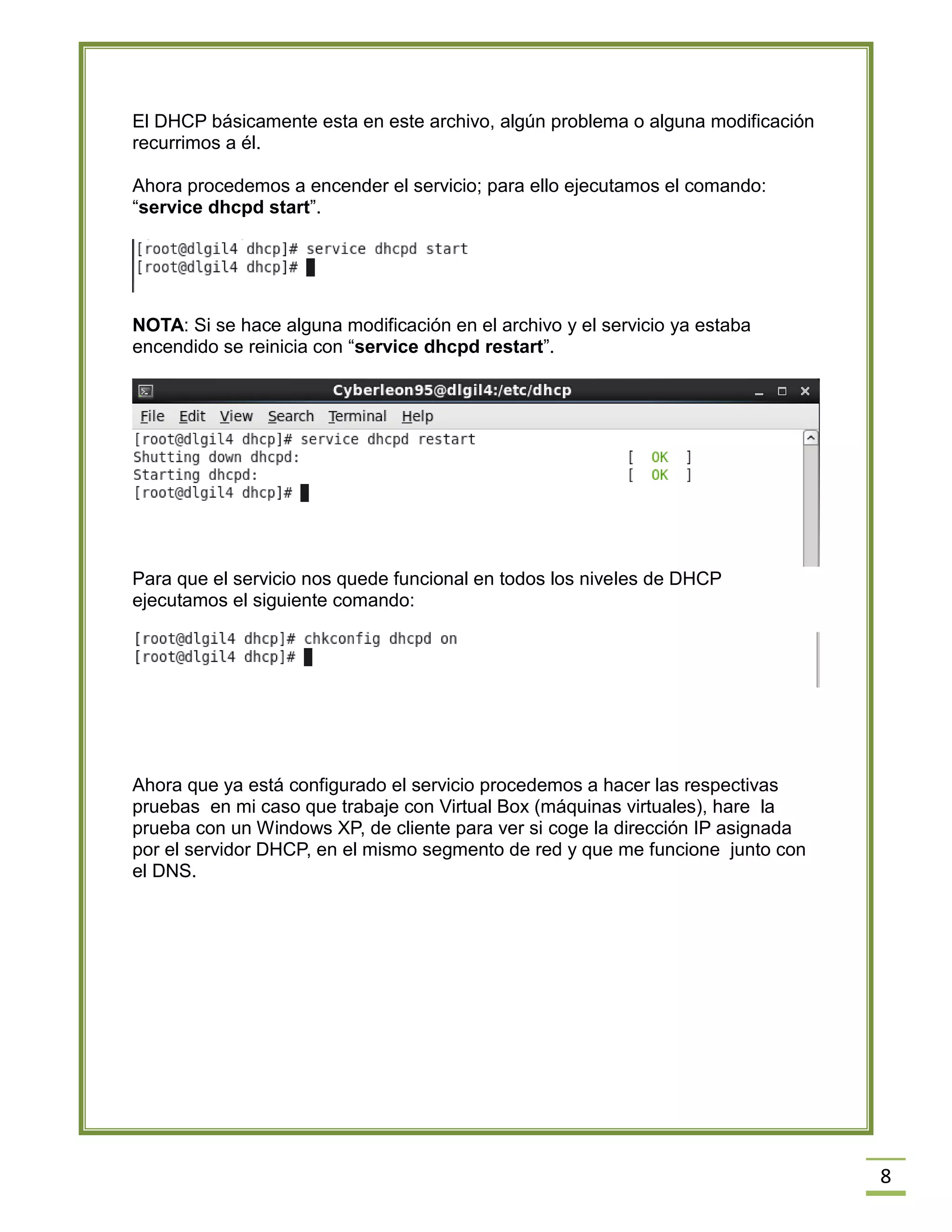 El DHCP básicamente esta en este archivo, algún problema o alguna modificación
recurrimos a él.
Ahora procedemos a encender el servicio; para ello ejecutamos el comando:
“service dhcpd start”.

NOTA: Si se hace alguna modificación en el archivo y el servicio ya estaba
encendido se reinicia con “service dhcpd restart”.

Para que el servicio nos quede funcional en todos los niveles de DHCP
ejecutamos el siguiente comando:

Ahora que ya está configurado el servicio procedemos a hacer las respectivas
pruebas en mi caso que trabaje con Virtual Box (máquinas virtuales), hare la
prueba con un Windows XP, de cliente para ver si coge la dirección IP asignada
por el servidor DHCP, en el mismo segmento de red y que me funcione junto con
el DNS.

8

 