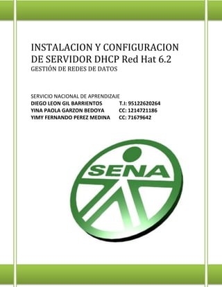 INSTALACION Y CONFIGURACION
DE SERVIDOR DHCP Red Hat 6.2
GESTIÓN DE REDES DE DATOS

SERVICIO NACIONAL DE APRENDIZAJE
DIEGO LEON GIL BARRIENTOS
T.I: 95122620264
YINA PAOLA GARZON BEDOYA
CC: 1214721186
YIMY FERNANDO PEREZ MEDINA
CC: 71679642

 