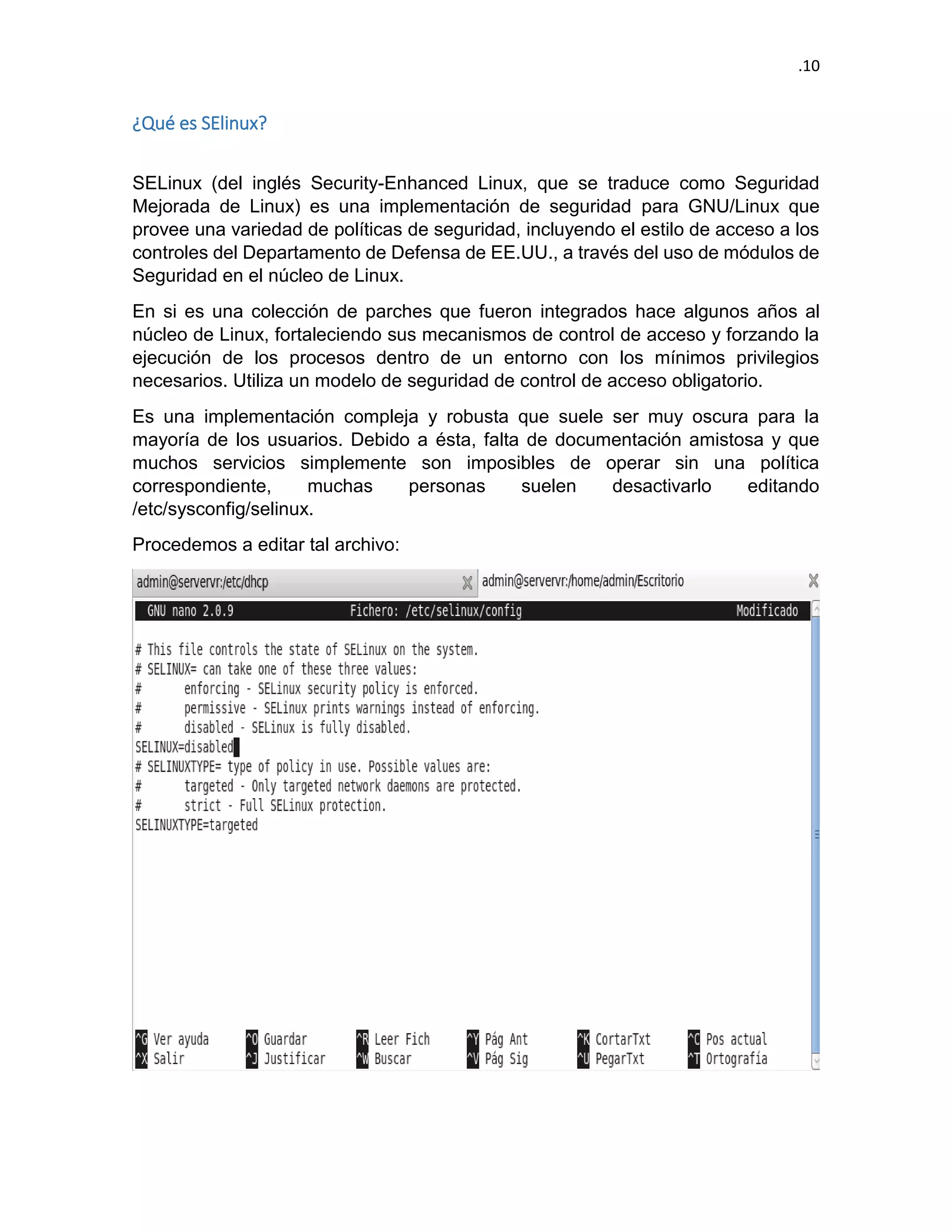 .10 
¿Qué es SElinux? 
SELinux (del inglés Security-Enhanced Linux, que se traduce como Seguridad Mejorada de Linux) es una implementación de seguridad para GNU/Linux que provee una variedad de políticas de seguridad, incluyendo el estilo de acceso a los controles del Departamento de Defensa de EE.UU., a través del uso de módulos de Seguridad en el núcleo de Linux. 
En si es una colección de parches que fueron integrados hace algunos años al núcleo de Linux, fortaleciendo sus mecanismos de control de acceso y forzando la ejecución de los procesos dentro de un entorno con los mínimos privilegios necesarios. Utiliza un modelo de seguridad de control de acceso obligatorio. 
Es una implementación compleja y robusta que suele ser muy oscura para la mayoría de los usuarios. Debido a ésta, falta de documentación amistosa y que muchos servicios simplemente son imposibles de operar sin una política correspondiente, muchas personas suelen desactivarlo editando /etc/sysconfig/selinux. 
Procedemos a editar tal archivo: 
 