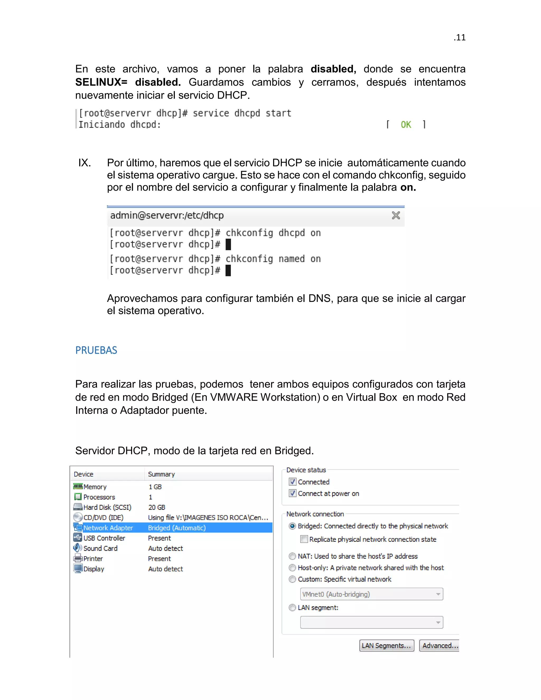 .11 
En este archivo, vamos a poner la palabra disabled, donde se encuentra SELINUX= disabled. Guardamos cambios y cerramos, después intentamos nuevamente iniciar el servicio DHCP. 
IX. Por último, haremos que el servicio DHCP se inicie automáticamente cuando el sistema operativo cargue. Esto se hace con el comando chkconfig, seguido por el nombre del servicio a configurar y finalmente la palabra on. 
Aprovechamos para configurar también el DNS, para que se inicie al cargar el sistema operativo. 
PRUEBAS 
Para realizar las pruebas, podemos tener ambos equipos configurados con tarjeta de red en modo Bridged (En VMWARE Workstation) o en Virtual Box en modo Red Interna o Adaptador puente. 
Servidor DHCP, modo de la tarjeta red en Bridged.  