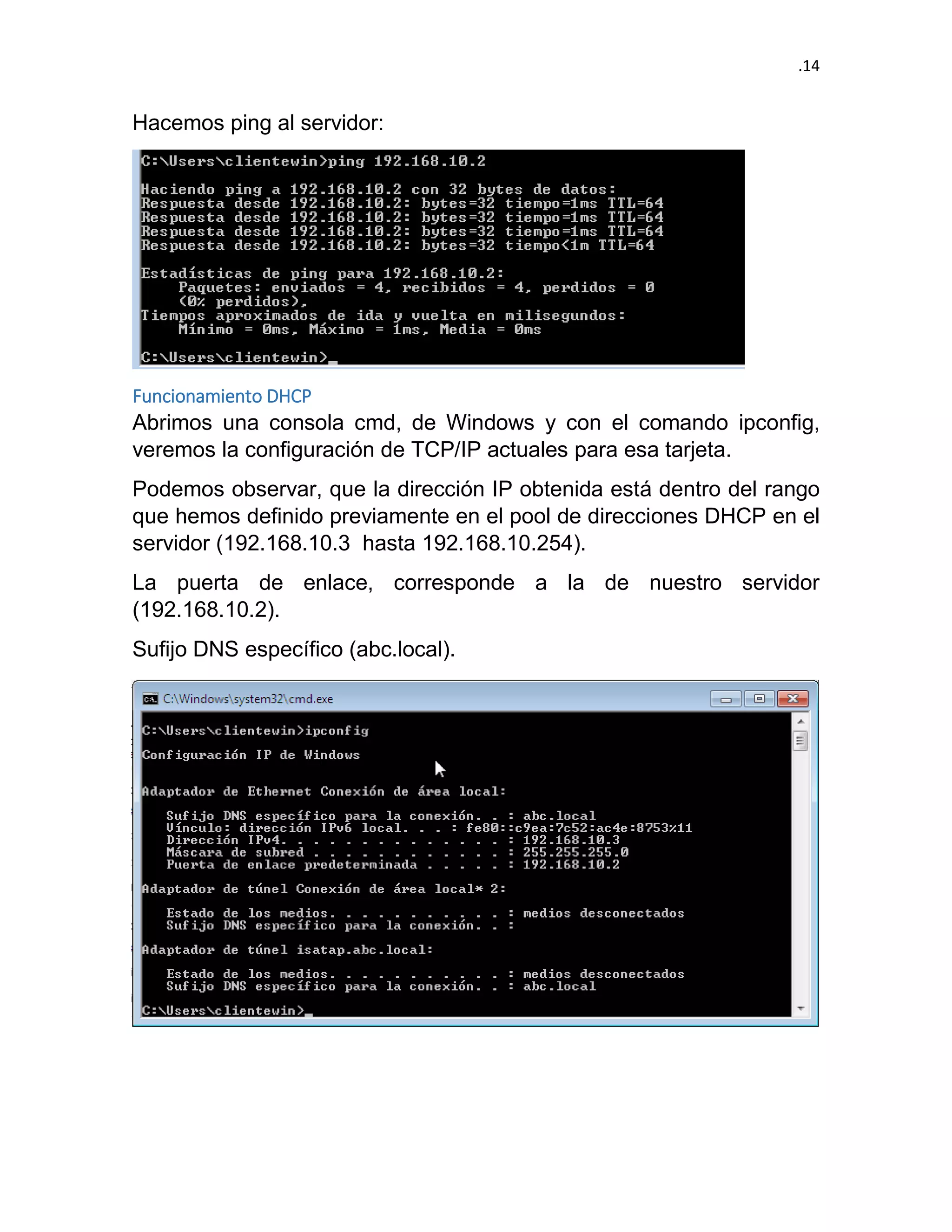 .14 
Hacemos ping al servidor: 
Funcionamiento DHCP 
Abrimos una consola cmd, de Windows y con el comando ipconfig, veremos la configuración de TCP/IP actuales para esa tarjeta. 
Podemos observar, que la dirección IP obtenida está dentro del rango que hemos definido previamente en el pool de direcciones DHCP en el servidor (192.168.10.3 hasta 192.168.10.254). 
La puerta de enlace, corresponde a la de nuestro servidor (192.168.10.2). 
Sufijo DNS específico (abc.local). 
 