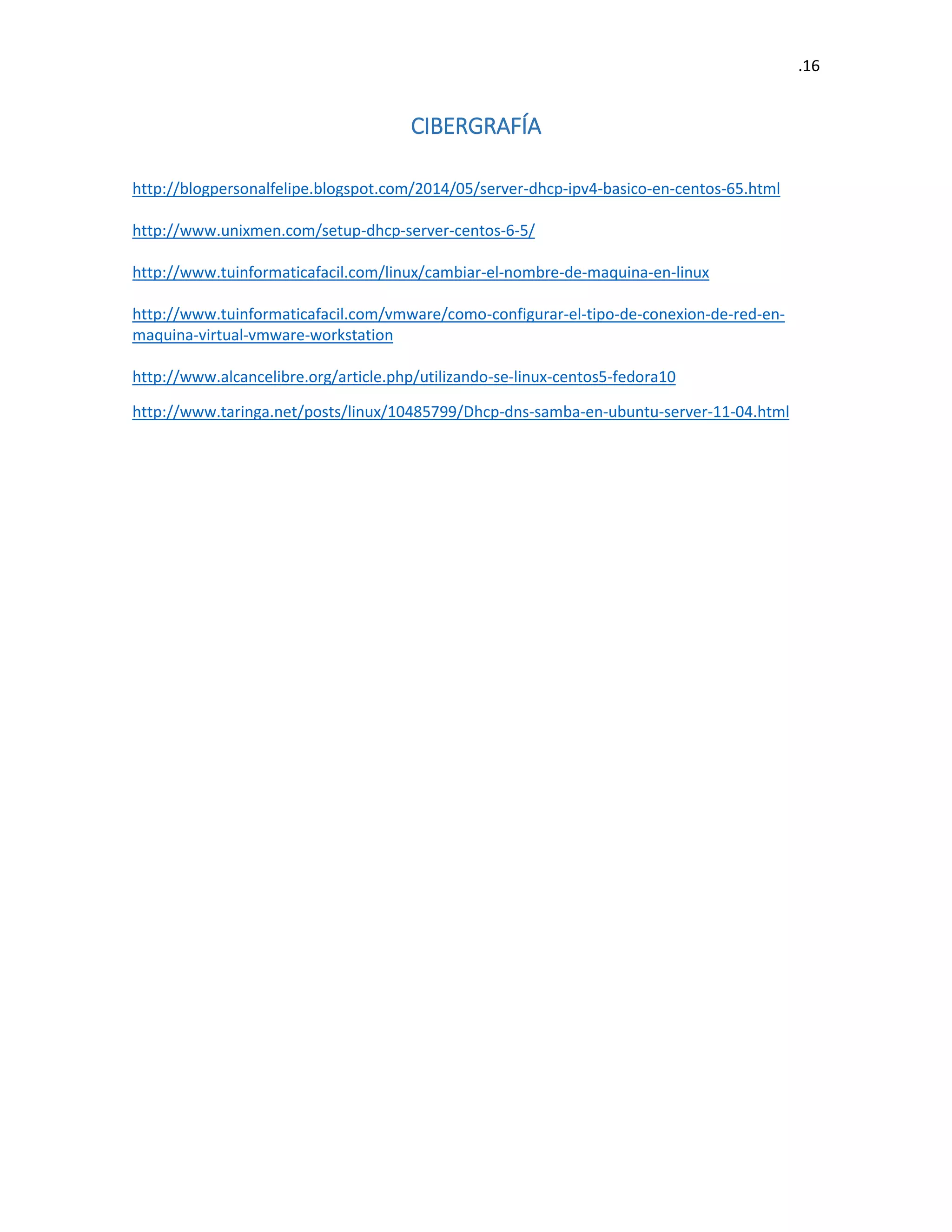 .16 
CIBERGRAFÍA 
http://blogpersonalfelipe.blogspot.com/2014/05/server-dhcp-ipv4-basico-en-centos-65.html 
http://www.unixmen.com/setup-dhcp-server-centos-6-5/ 
http://www.tuinformaticafacil.com/linux/cambiar-el-nombre-de-maquina-en-linux 
http://www.tuinformaticafacil.com/vmware/como-configurar-el-tipo-de-conexion-de-red-en- maquina-virtual-vmware-workstation 
http://www.alcancelibre.org/article.php/utilizando-se-linux-centos5-fedora10 
http://www.taringa.net/posts/linux/10485799/Dhcp-dns-samba-en-ubuntu-server-11-04.html 
