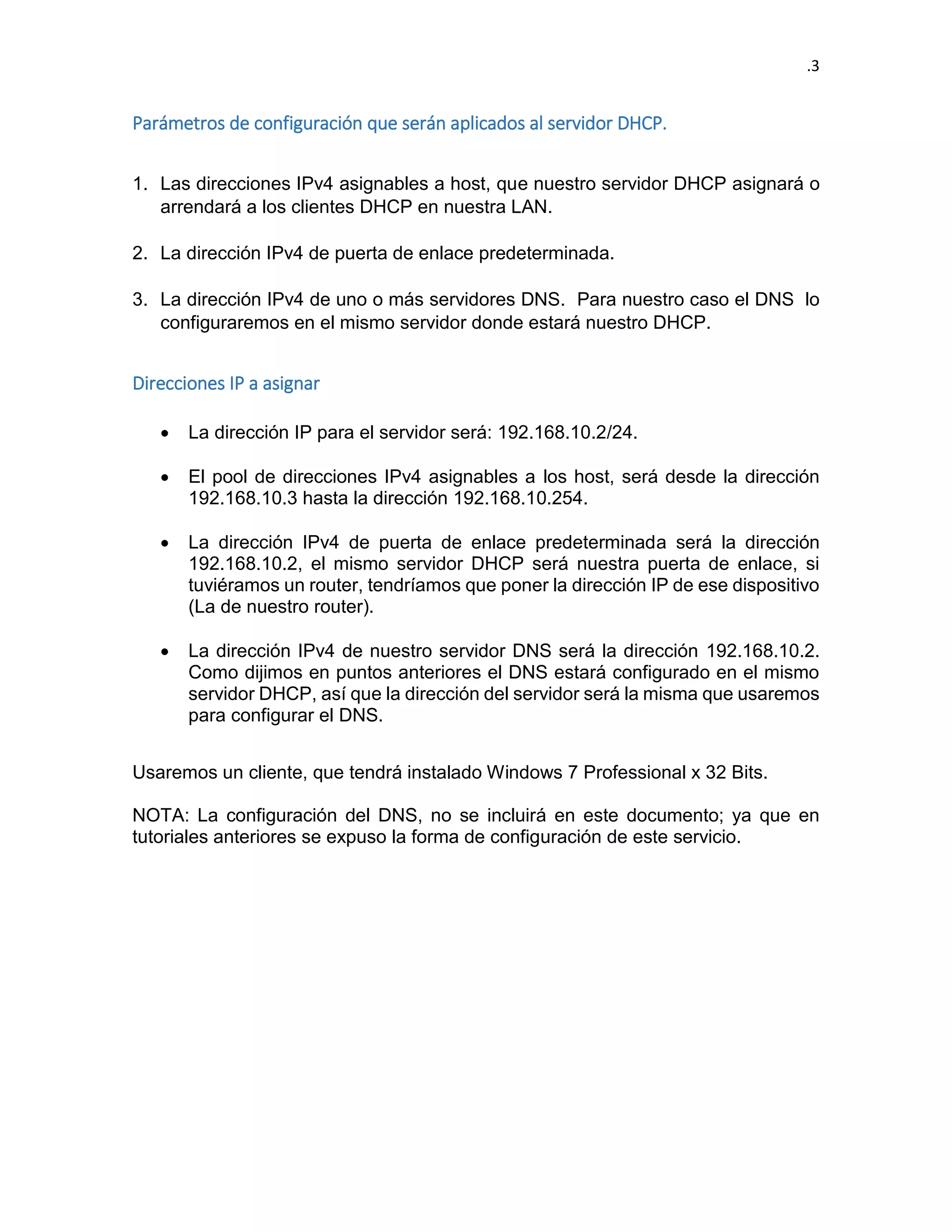 .3 
Parámetros de configuración que serán aplicados al servidor DHCP. 
1. Las direcciones IPv4 asignables a host, que nuestro servidor DHCP asignará o arrendará a los clientes DHCP en nuestra LAN. 
2. La dirección IPv4 de puerta de enlace predeterminada. 
3. La dirección IPv4 de uno o más servidores DNS. Para nuestro caso el DNS lo configuraremos en el mismo servidor donde estará nuestro DHCP. 
Direcciones IP a asignar 
 La dirección IP para el servidor será: 192.168.10.2/24. 
 El pool de direcciones IPv4 asignables a los host, será desde la dirección 192.168.10.3 hasta la dirección 192.168.10.254. 
 La dirección IPv4 de puerta de enlace predeterminada será la dirección 192.168.10.2, el mismo servidor DHCP será nuestra puerta de enlace, si tuviéramos un router, tendríamos que poner la dirección IP de ese dispositivo (La de nuestro router). 
 La dirección IPv4 de nuestro servidor DNS será la dirección 192.168.10.2. Como dijimos en puntos anteriores el DNS estará configurado en el mismo servidor DHCP, así que la dirección del servidor será la misma que usaremos para configurar el DNS. 
Usaremos un cliente, que tendrá instalado Windows 7 Professional x 32 Bits. 
NOTA: La configuración del DNS, no se incluirá en este documento; ya que en tutoriales anteriores se expuso la forma de configuración de este servicio. 
 