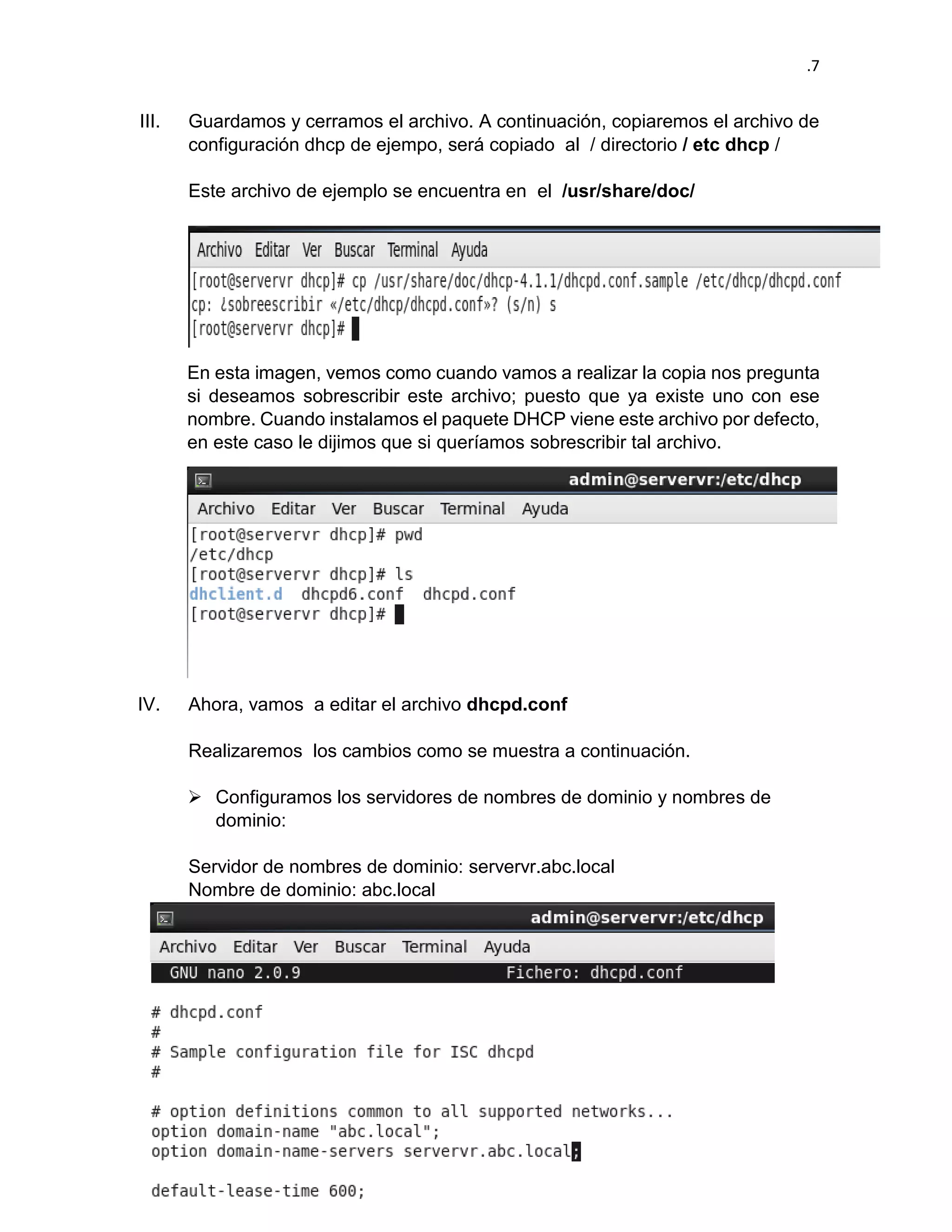 .7 
III. Guardamos y cerramos el archivo. A continuación, copiaremos el archivo de configuración dhcp de ejempo, será copiado al / directorio / etc dhcp / 
Este archivo de ejemplo se encuentra en el /usr/share/doc/ 
En esta imagen, vemos como cuando vamos a realizar la copia nos pregunta si deseamos sobrescribir este archivo; puesto que ya existe uno con ese nombre. Cuando instalamos el paquete DHCP viene este archivo por defecto, en este caso le dijimos que si queríamos sobrescribir tal archivo. 
IV. Ahora, vamos a editar el archivo dhcpd.conf 
Realizaremos los cambios como se muestra a continuación. 
 Configuramos los servidores de nombres de dominio y nombres de dominio: 
Servidor de nombres de dominio: servervr.abc.local 
Nombre de dominio: abc.local 
 