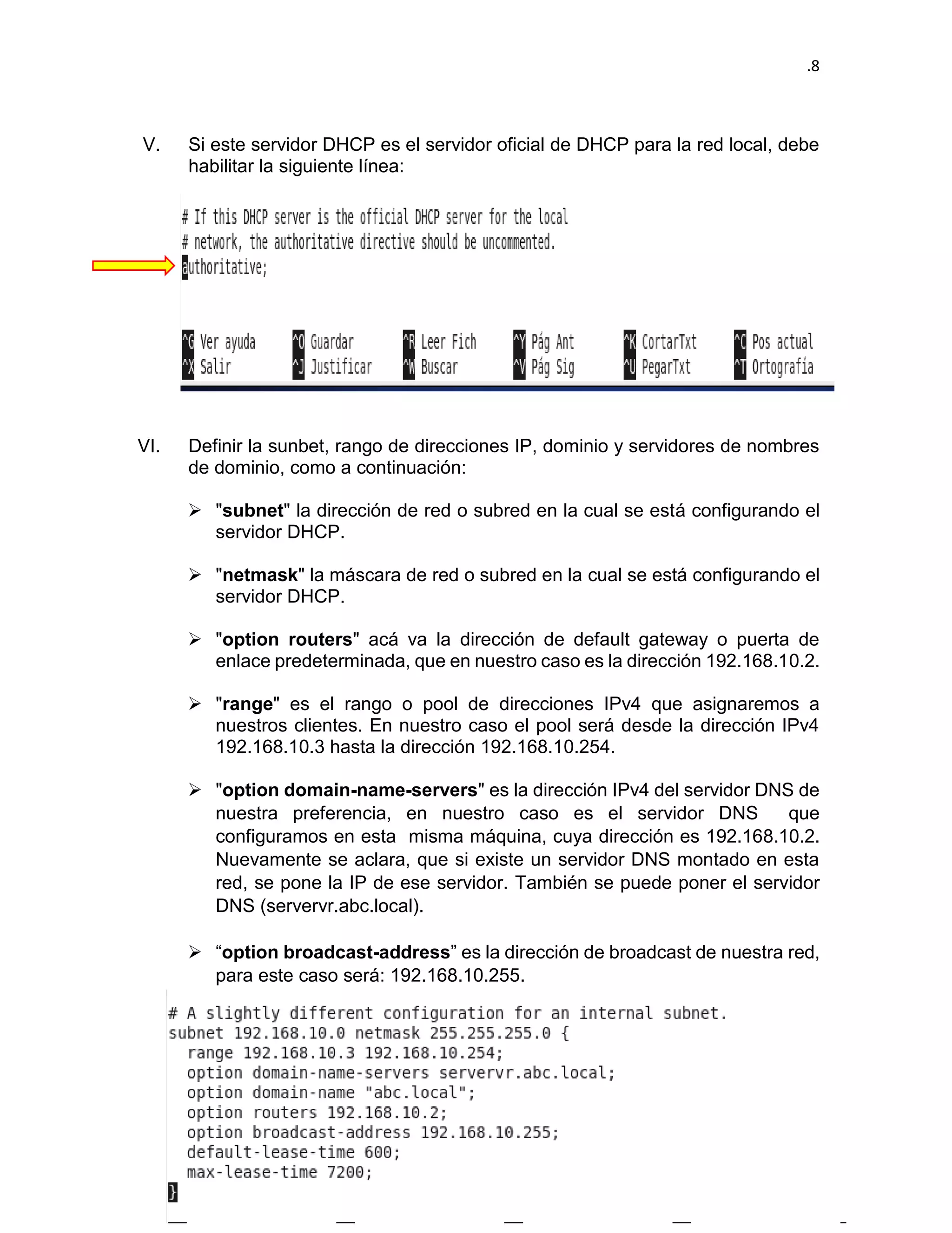 .8 
V. Si este servidor DHCP es el servidor oficial de DHCP para la red local, debe habilitar la siguiente línea: 
VI. Definir la sunbet, rango de direcciones IP, dominio y servidores de nombres de dominio, como a continuación: 
 "subnet" la dirección de red o subred en la cual se está configurando el servidor DHCP. 
 "netmask" la máscara de red o subred en la cual se está configurando el servidor DHCP. 
 "option routers" acá va la dirección de default gateway o puerta de enlace predeterminada, que en nuestro caso es la dirección 192.168.10.2. 
 "range" es el rango o pool de direcciones IPv4 que asignaremos a nuestros clientes. En nuestro caso el pool será desde la dirección IPv4 192.168.10.3 hasta la dirección 192.168.10.254. 
 "option domain-name-servers" es la dirección IPv4 del servidor DNS de nuestra preferencia, en nuestro caso es el servidor DNS que configuramos en esta misma máquina, cuya dirección es 192.168.10.2. Nuevamente se aclara, que si existe un servidor DNS montado en esta red, se pone la IP de ese servidor. También se puede poner el servidor DNS (servervr.abc.local). 
 “option broadcast-address” es la dirección de broadcast de nuestra red, para este caso será: 192.168.10.255.  