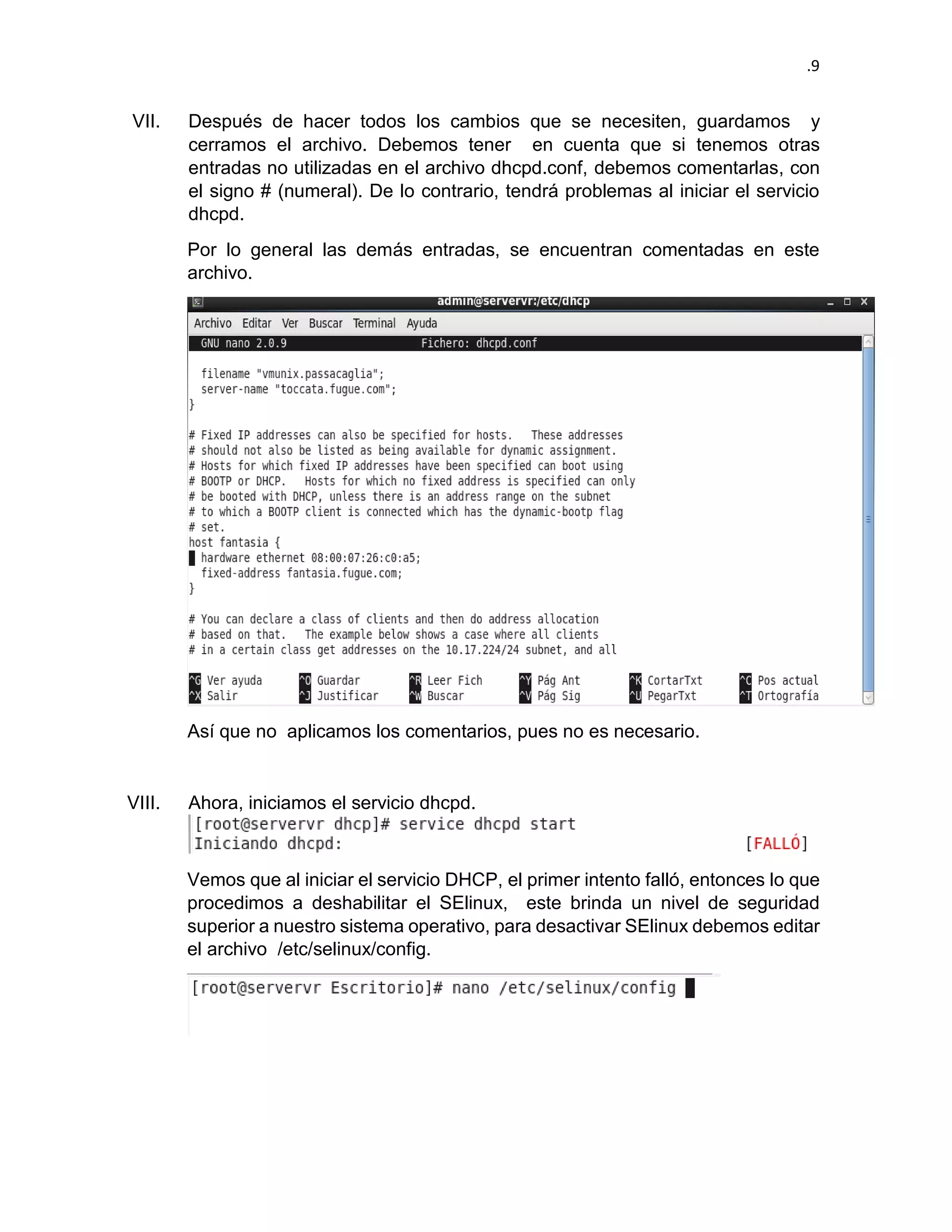 .9 
VII. Después de hacer todos los cambios que se necesiten, guardamos y cerramos el archivo. Debemos tener en cuenta que si tenemos otras entradas no utilizadas en el archivo dhcpd.conf, debemos comentarlas, con el signo # (numeral). De lo contrario, tendrá problemas al iniciar el servicio dhcpd. 
Por lo general las demás entradas, se encuentran comentadas en este archivo. 
Así que no aplicamos los comentarios, pues no es necesario. 
VIII. Ahora, iniciamos el servicio dhcpd. 
Vemos que al iniciar el servicio DHCP, el primer intento falló, entonces lo que procedimos a deshabilitar el SElinux, este brinda un nivel de seguridad superior a nuestro sistema operativo, para desactivar SElinux debemos editar el archivo /etc/selinux/config. 
 