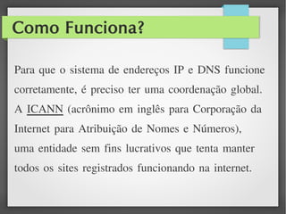 Como Funciona?
Para que o sistema de endereços IP e DNS funcione
corretamente, é preciso ter uma coordenação global.
A ICANN (acrônimo em inglês para Corporação da
Internet para Atribuição de Nomes e Números),
uma entidade sem fins lucrativos que tenta manter
todos os sites registrados funcionando na internet.
 