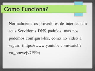 Como Funciona?
Normalmente os provedores de internet tem
seus Servidores DNS padrões, mas nós
podemos configurá-los, como no vídeo a
seguir. (https://www.youtube.com/watch?
v=_omwejv7EEc)
 