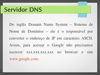 Servidor DNS
Do inglês Domain Name System – Sistema de
Nome de Domínios – ele é o responsável por
converter o endereço de IP em caracteres ASCII.
Assim, para acessar o Google não precisamos
escrever xxx.xxx.xxx.xxx no browser e sim
www.google.com.
 