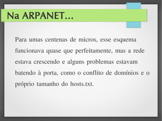 Na ARPANET...
Para umas centenas de micros, esse esquema
funcionava quase que perfeitamente, mas a rede
estava crescendo e alguns problemas estavam
batendo à porta, como o conflito de domínios e o
próprio tamanho do hosts.txt.
 