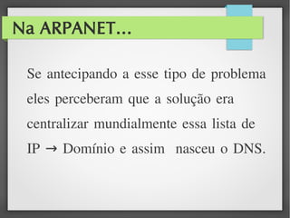 Na ARPANET...
Se antecipando a esse tipo de problema
eles perceberam que a solução era
centralizar mundialmente essa lista de
IP Domínio e assim nasceu o DNS.→
 