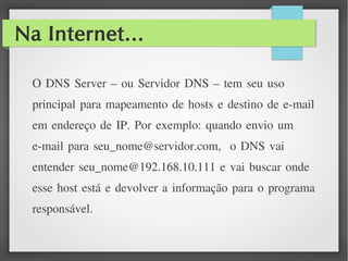 Na Internet...
O DNS Server – ou Servidor DNS – tem seu uso
principal para mapeamento de hosts e destino de e-mail
em endereço de IP. Por exemplo: quando envio um
e-mail para seu_nome@servidor.com, o DNS vai
entender seu_nome@192.168.10.111 e vai buscar onde
esse host está e devolver a informação para o programa
responsável.
 