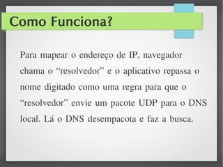 Como Funciona?
Para mapear o endereço de IP, navegador
chama o “resolvedor” e o aplicativo repassa o
nome digitado como uma regra para que o
“resolvedor” envie um pacote UDP para o DNS
local. Lá o DNS desempacota e faz a busca.
 