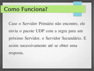 Como Funciona?
Caso o Servidor Primário não encontre, ele
envia o pacote UDP com a regra para um
próximo Servidor, o Servidor Secundário. E
assim sucessivamente até se obter uma
resposta.
 