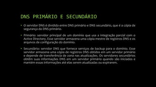 DNS PRIMÁRIO E SECUNDÁRIO
• O servidor DNS é dividido entre DNS primário e DNS secundário, que é a cópia de
segurança do DNS primário.
• Primário: servidor principal de um domínio que usa a integração parcial com o
Active Directory. Esse servidor armazena uma cópia mestre de registros DNS e os
arquivos de configuração do domínio.
• Secundário: servidor DNS que fornece serviços de backup para o domínio. Esse
servidor armazena uma cópia de registros DNS obtidos em um servidor primário
e depende de transferência de zona nas atualizações. Os servidores secundários
obtêm suas informações DNS em um servidor primário quando são iniciados e
mantém essas informações até elas serem atualizadas ou expirarem.
 