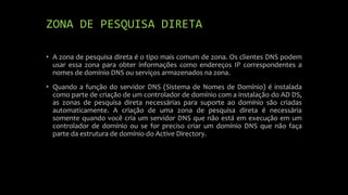 ZONA DE PESQUISA DIRETA
• A zona de pesquisa direta é o tipo mais comum de zona. Os clientes DNS podem
usar essa zona para obter informações como endereços IP correspondentes a
nomes de domínio DNS ou serviços armazenados na zona.
• Quando a função do servidor DNS (Sistema de Nomes de Domínio) é instalada
como parte de criação de um controlador de domínio com a instalação do AD DS,
as zonas de pesquisa direta necessárias para suporte ao domínio são criadas
automaticamente. A criação de uma zona de pesquisa direta é necessária
somente quando você cria um servidor DNS que não está em execução em um
controlador de domínio ou se for preciso criar um domínio DNS que não faça
parte da estrutura de domínio do Active Directory.
 