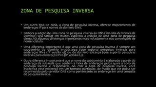 ZONA DE PESQUISA INVERSA
• Um outro tipo de zona, a zona de pesquisa inversa, oferece mapeamento de
endereços IP para nomes de domínio DNS.
• Embora a adição de uma zona de pesquisa inversa ao DNS (Sistema de Nomes de
Domínio) seja similar em muitos aspectos à criação de uma zona de pesquisa
direta, há algumas diferenças importantes mais notadamente nas convenções de
nomenclatura.
• Uma diferença importante é que uma zona de pesquisa inversa é sempre um
subdomínio do domínio in-addr.arpa (que suporta pesquisas inversas para
endereços IPv4 (IP versão 4)) ou do domínio ip6.arpa (que suporta pesquisas
inversas para endereços IPv6 (IP versão 6)).
• Outra diferença importante é que o nome do subdomínio é elaborado a partir do
endereço da sub-rede que contém a faixa de endereços pelos quais a zona de
pesquisa inversa é responsável. Ao criar a zona de pesquisa inversa, você
especifica esse endereço em um formato particular, de modo que ele possa ser
reconhecido pelo servidor DNS como pertencente ao endereço em uma consulta
de pesquisa inversa.
 