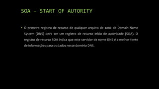 SOA – START OF AUTORITY
• O primeiro registro de recurso de qualquer arquivo de zona de Domain Name
System (DNS) deve ser um registro de recurso início de autoridade (SOA). O
registro de recurso SOA indica que este servidor de nome DNS é a melhor fonte
de informações para os dados nesse domínio DNS.
 