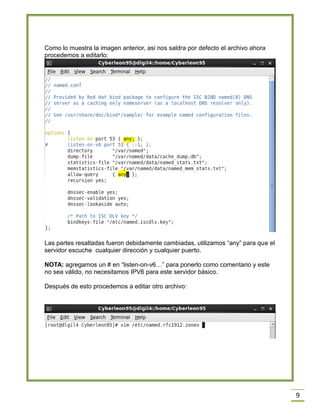 Como lo muestra la imagen anterior, asi nos saldra por defecto el archivo ahora
procedemos a editarlo:

Las partes resaltadas fueron debidamente cambiadas, utilizamos “any” para que el
servidor escuche cualquier dirección y cualquier puerto.
NOTA: agregamos un # en “listen-on-v6…” para ponerlo como comentario y este
no sea válido, no necesitamos IPV6 para este servidor básico.
Después de esto procedemos a editar otro archivo:

9

 
