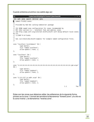 Cuando entremos al archivo nos saldrá algo así:

Estas son las zonas que debemos editar, las editaremos de la siguiente forma,
primero es la zona 1 normal del servidora la llamaremos “forward.zone” y la otra es
la zona inversa y la llamaremos “reverse.zone”.

10

 