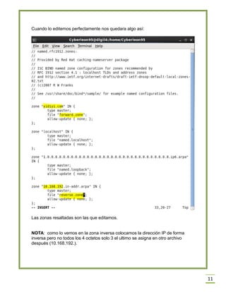 Cuando lo editemos perfectamente nos quedara algo así:

Las zonas resaltadas son las que editamos.
NOTA: como lo vemos en la zona inversa colocamos la dirección IP de forma
inversa pero no todos los 4 octetos solo 3 el ultimo se asigna en otro archivo
después (10.168.192.).

11

 