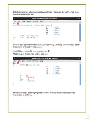 Este lo editaremos y borraremos algunas líneas y palabras del archivo nos debe
quedar exactamente así:

Cuando esté perfectamente editado, guardamos y salimos y procedemos a editar
el siguiente archivo (reverse.zone).

Al abrirlo, por defecto nos saldrá algo así:

Ahora lo vamos a editar agregando nuestro, dominio (exactamente como se
muestra en el archivo).

13

 