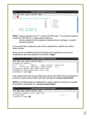 NOTA: - Mucha atención con el “1” antes de IN PTR, este “1” es el último octeto de
nuestra IP (192.168.10.1), según pasos anteriores.
-Mucho cuidado con los espacios y tabulaciones en mal lugar, o nuestro
Servidor fracasara.
Si nos quedó bien configurado este archivo, guardamos y salimos de nuestro
editor de texto.
Ahora vamos a cambiarle el grupo de trabajo a los respectivos archivos que
modificamos, para ello utilizamos el comando “chgrp”.

Listo, básicamente esa fue la configuración del servidor DNS, ahora procedemos a
encender nuestro servicio DNS, para esto ejecutamos “service named start”.
NOTA: Si se efectúa alguna modificación en algún archivo y el servicio ya estaba
encendido lo reiniciamos con “service named restart”

14

 
