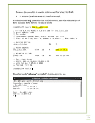 Después de encendido el servicio, podemos verificar el servidor DNS:
-

Localmente (en el mismo servidor verificamos así).

Con el comando “dig” y el nombre de nuestro dominio, este nos mostrara que IP
tiene asociado dicho dominio y si esta si existe.

Con el comando “nslookup” vemos la IP de dicho dominio, así:

15

 
