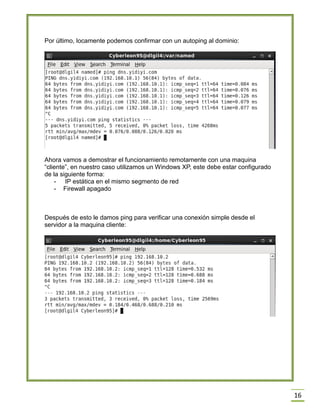 Por último, locamente podemos confirmar con un autoping al dominio:

Ahora vamos a demostrar el funcionamiento remotamente con una maquina
“cliente”, en nuestro caso utilizamos un Windows XP, este debe estar configurado
de la siguiente forma:
- IP estática en el mismo segmento de red
- Firewall apagado

Después de esto le damos ping para verificar una conexión simple desde el
servidor a la maquina cliente:

16

 