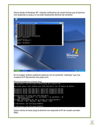 Ahora desde el Windows XP (cliente) verificamos de varias formas que el dominio
nos responda un ping y si nos esté resolviendo dominio de nombres:

En la imagen anterior podemos observar con el comando “nslookup” que nos
muestra la IP del dominio dns.yidiyi.com.
Ahora procedemos a hacer ping:

Como vemos al hacer ping al dominio nos responde la IP de nuestro servidor
DNS.

17

 