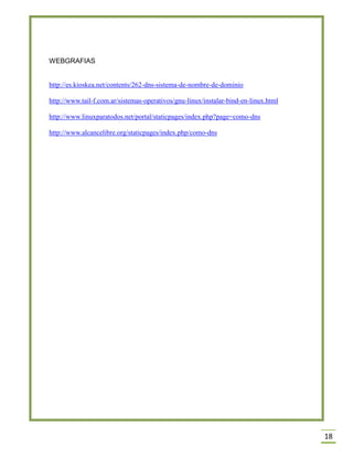 WEBGRAFIAS
http://es.kioskea.net/contents/262-dns-sistema-de-nombre-de-dominio
http://www.tail-f.com.ar/sistemas-operativos/gnu-linux/instalar-bind-en-linux.html
http://www.linuxparatodos.net/portal/staticpages/index.php?page=como-dns
http://www.alcancelibre.org/staticpages/index.php/como-dns

18

 
