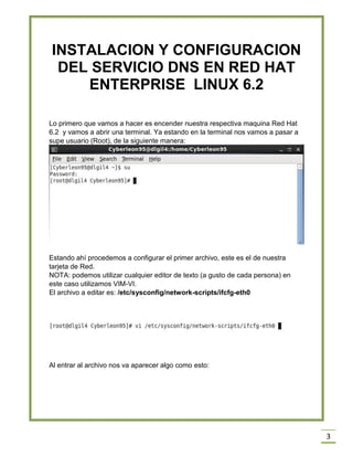 INSTALACION Y CONFIGURACION
DEL SERVICIO DNS EN RED HAT
ENTERPRISE LINUX 6.2
Lo primero que vamos a hacer es encender nuestra respectiva maquina Red Hat
6.2 y vamos a abrir una terminal. Ya estando en la terminal nos vamos a pasar a
supe usuario (Root), de la siguiente manera:

Estando ahí procedemos a configurar el primer archivo, este es el de nuestra
tarjeta de Red.
NOTA: podemos utilizar cualquier editor de texto (a gusto de cada persona) en
este caso utilizamos VIM-VI.
El archivo a editar es: /etc/sysconfig/network-scripts/ifcfg-eth0

Al entrar al archivo nos va aparecer algo como esto:

3

 