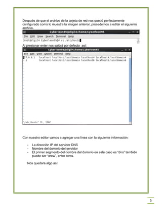 Después de que el archivo de la tarjeta de red nos quedó perfectamente
configurado como lo muestra la imagen anterior, procedemos a editar el siguiente
archivo.

Al presionar enter nos saldrá por defecto así:

Con nuestro editor vamos a agregar una línea con la siguiente información:
-

La dirección IP del servidor DNS
Nombre del dominio del servidor
El primer segmento del nombre del dominio en este caso es “dns” también
puede ser “www”, entre otros.

Nos quedara algo así:

5

 