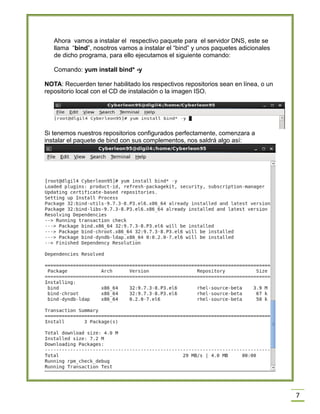 Ahora vamos a instalar el respectivo paquete para el servidor DNS, este se
llama “bind”, nosotros vamos a instalar el “bind” y unos paquetes adicionales
de dicho programa, para ello ejecutamos el siguiente comando:
Comando: yum install bind* -y
NOTA: Recuerden tener habilitado los respectivos repositorios sean en línea, o un
repositorio local con el CD de instalación o la imagen ISO.

Si tenemos nuestros repositorios configurados perfectamente, comenzara a
instalar el paquete de bind con sus complementos, nos saldrá algo así:

7

 