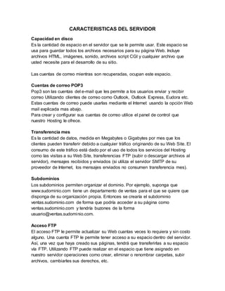 CARACTERISTICAS DEL SERVIDOR
Capacidad en disco
Es la cantidad de espacio en el servidor que se le permite usar. Este espacio se
usa para guardar todos los archivos necesarios para su página Web. Incluye
archivos HTML, imágenes, sonido, archivos script CGI y cualquier archivo que
usted necesite para el desarrollo de su sitio.
Las cuentas de correo mientras son recuperadas, ocupan este espacio.
Cuentas de correo POP3
Pop3 son las cuentas del e-mail que les permite a los usuarios enviar y recibir
correo Utilizando clientes de correo como Outlook, Outlook Express, Eudora etc.
Estas cuentas de correo puede usarlas mediante el Internet usando la opción Web
mail explicada mas abajo.
Para crear y configurar sus cuentas de correo utilice el panel de control que
nuestro Hosting le ofrece.
Transferencia mes
Es la cantidad de datos, medida en Megabytes o Gigabytes por mes que los
clientes pueden transferir debido a cualquier tráfico originando de su Web Site. El
consumo de este tráfico está dado por el uso de todos los servicios del Hosting
como las visitas a su Web Site, transferencias FTP (subir o descargar archivos al
servidor), mensajes recibidos y enviados (si utiliza el servidor SMTP de su
proveedor de Internet, los mensajes enviados no consumen transferencia mes).
Subdominios
Los subdominios permiten organizar el dominio. Por ejemplo, suponga que
www.sudominio.com tiene un departamento de ventas para el que se quiere que
disponga de su organización propia. Entonces se crearía el subdominio
ventas.sudominio.com de forma que podría acceder a su página como
ventas.sudominio.com y tendría buzones de la forma
usuario@ventas.sudominio.com.
Acceso FTP
El acceso FTP le permite actualizar su Web cuantas veces lo requiera y sin costo
alguno. Una cuenta FTP le permite tener acceso a su espacio dentro del servidor.
Así, una vez que haya creado sus páginas, tendrá que transferirlas a su espacio
vía FTP. Utilizando FTP puede realizar en el espacio que tiene asignado en
nuestro servidor operaciones como crear, eliminar o renombrar carpetas, subir
archivos, cambiarles sus derechos, etc.
 