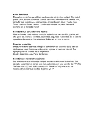 Panel de control
El panel de control es una utilidad que le permite administrar su Web Site. Usted
puede crear, editar ó borrar sus cuentas de e-mail, administrar sus cuentas FTP,
consultar sus estadísticas, crear carpetas protegidas con clave y mucho más.
Todos nuestros Planes cuentan con el mejor software de panel de control
existente en el mercado: Panel
Servidor Linux con plataforma RedHat
Linux sobresale como sistema operativo y plataforma para servidor gracias a su
alto grado de potencia, fiabilidad, estabilidad, seguridad y velocidad. Es el sistema
operativo más usado en los servidores de Internet en todo el mundo.
Carpetas protegidas
Usted puede tener carpetas protegidas con nombre de usuario y clave para las
páginas que usted desee que solo puedan ingresar a través de Internet. Por
ejemplo para sus clientes o sus empleados.
Opción disponible en su Panel de Control.
Servidores de nombre transparente
Los nombres de sus servidores siempre tendrán el nombre de su dominio. Por
ejemplo, su servidor de correo será mail.sudominio.com y su servidor de FTP (File
Transfer Protocol) será ftp.sudominio.com. Esto le da mayor facilidad de
recordación al crear sus cuentas de correo y FTP.
 